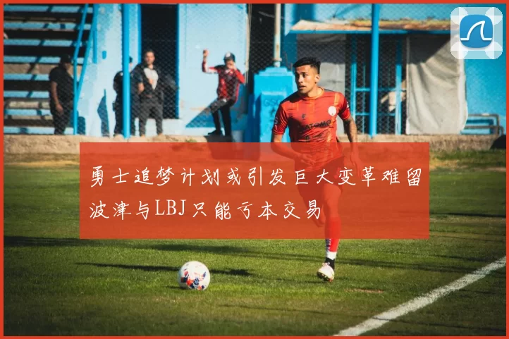 勇士追梦计划或引发巨大变革难留波津与LBJ只能亏本交易
