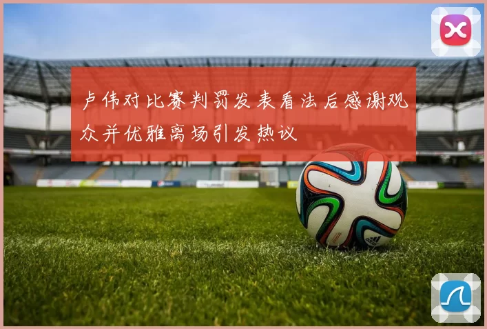 卢伟对比赛判罚发表看法后感谢观众并优雅离场引发热议