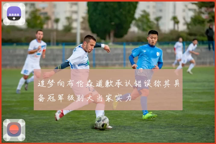 追梦向布伦森道歉承认错误称其具备冠军级别大当家实力
