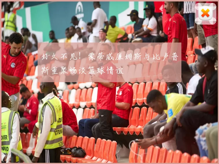 好久不见！蒙蒂威廉姆斯与比卢普斯重聚畅谈篮球情谊
