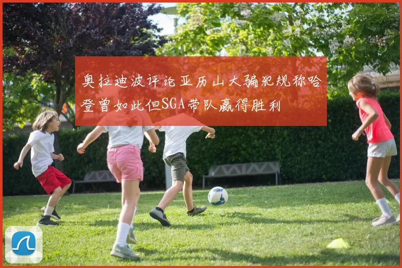 奥拉迪波评论亚历山大骗犯规称哈登曾如此但SGA带队赢得胜利
