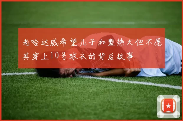 老哈达威希望儿子加盟热火但不愿其穿上10号球衣的背后故事