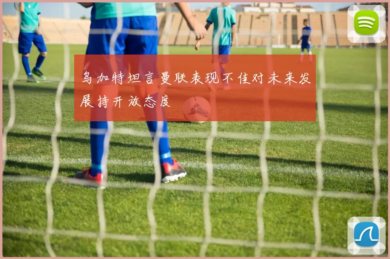 乌加特坦言曼联表现不佳对未来发展持开放态度