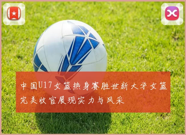 中国U17女篮热身赛胜世新大学女篮完美收官展现实力与风采