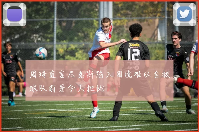 周琦直言尼克斯陷入困境难以自拔球队前景令人担忧