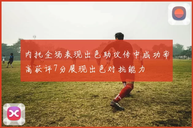 内托全场表现出色助攻传中成功率高获评7分展现出色对抗能力