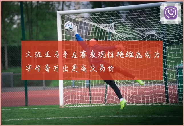 文班亚马季后赛表现惊艳雄鹿或为字母哥开出更高交易价