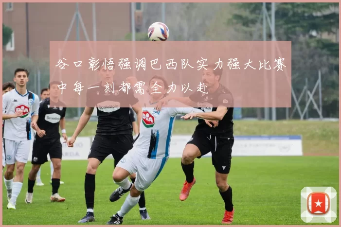 谷口彰悟强调巴西队实力强大比赛中每一刻都需全力以赴