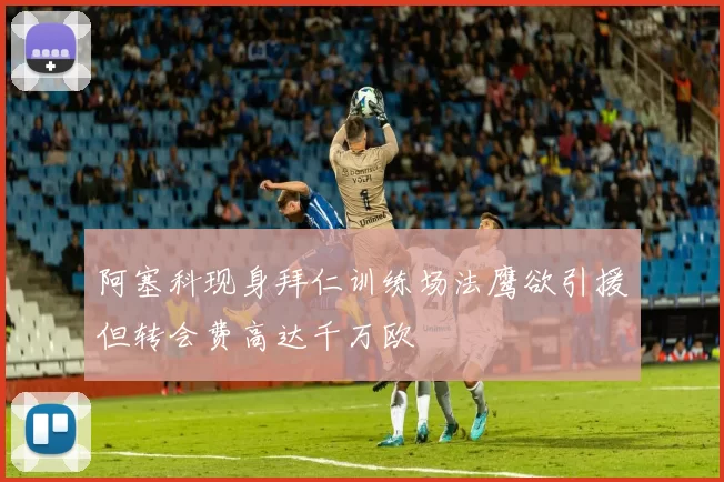 阿塞科现身拜仁训练场法鹰欲引援但转会费高达千万欧