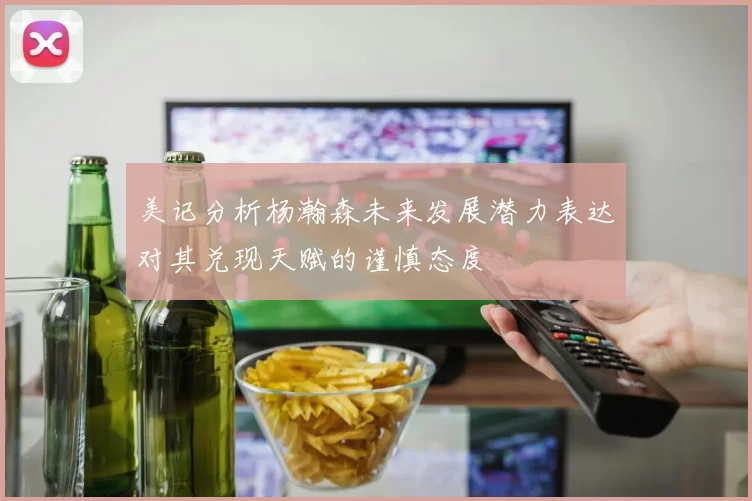 美记分析杨瀚森未来发展潜力表达对其兑现天赋的谨慎态度