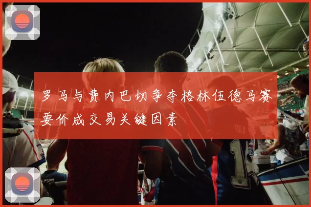 罗马与费内巴切争夺格林伍德马赛要价成交易关键因素