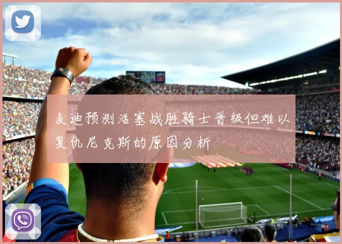 麦迪预测活塞战胜骑士晋级但难以复仇尼克斯的原因分析