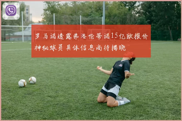 罗马诺透露弗洛伦蒂诺15亿欧报价神秘球员具体信息尚待揭晓