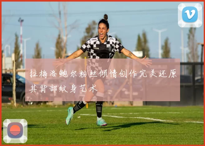 拉梅洛鲍尔粉丝倾情创作完美还原其背部纹身艺术
