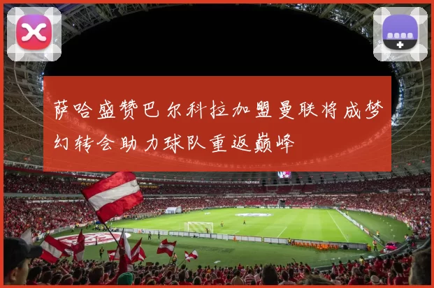 萨哈盛赞巴尔科拉加盟曼联将成梦幻转会助力球队重返巅峰