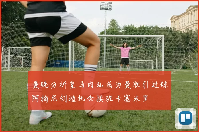 曼晚分析皇马内乱或为曼联引进琼阿梅尼创造机会接班卡塞米罗